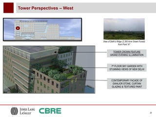 Tower Perspectives – West



A




                            View of Delhi’s Ridge (2,300 Acre Green Forest)
                                             from Point “A”


                                     TOWER CROWN FEATURE
                                   GRAND EVENING ILLUMINATION



                                    7th FLOOR SKY GARDEN WITH
                                   STUNNING VIEWS OF NEW DELHI



                                     CONTEMPORARY FACADE OF
                                      GWALIOR STONE, CURTAIN
                                     GLAZING & TEXTURED PAINT




                                                                              20
 