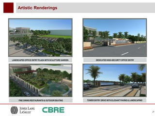 Artistic Renderings




LANDSCAPED OFFICE ENTRY PLAZA WITH SCULPTURE GARDEN           DEDICATED HIGH-SECURITY OFFICE ENTRY




      FINE DINING RESTAURANTS & OUTDOOR SEATING       TOWER ENTRY DRIVE WITH ELEGANT PAVING & LANDSCAPING




                                                                                                            21
 
