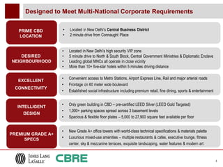 Designed to Meet Multi-National Corporate Requirements


   PRIME CBD       •   Located in New Delhi’s Central Business District
   LOCATION        •   2 minute drive from Connaught Place


                   •   Located in New Delhi’s high security VIP zone
    DESIRED        •   5 minute drive to North & South Block, Central Government Ministries & Diplomatic Enclave
NEIGHBOURHOOD      •   Leading global MNCs all operate in close vicinity
                   •   More than 10+ five-star hotels within 5 minutes driving distance

                   •   Convenient access to Metro Stations, Airport Express Line, Rail and major arterial roads
   EXCELLENT
                   •   Frontage on 60 meter wide boulevard
 CONNECTIVITY
                   •   Established social infrastructure including premium retail, fine dining, sports & entertainment


  INTELLIGENT      •   Only green building in CBD – pre-certified LEED Silver (LEED Gold Targeted)
                   •   1,000+ parking spaces spread across 3 basement levels
    DESIGN
                   •   Spacious & flexible floor plates – 5,000 to 27,900 square feet available per floor


                   •   New Grade A+ office towers with world-class technical specifications & materials palette
PREMIUM GRADE A+
     SPECS         •   Luxurious mixed-use amenities – multiple restaurants & cafes, executive lounge, fitness
                       center, sky & mezzanine terraces, exquisite landscaping, water features & modern art


                                                                                                                         4
 