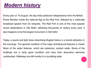 Modern history
Every year on 15 August, the day India achieved independence from the British.
Prime Minister hoists the national flag at the Red Fort, followed by a nationally

broadcast speech from its ramparts. The Red Fort is one of the most popular
tourist destinations in Old Delhi, attracting thousands of visitors every year. It
also happens to be the largest monument in Old Delhi.

Today, a sound and light show describing Mughal history is a tourist attraction in
the evenings. The general condition of the major architectural features is mixed.
None of the water features, which are extensive, contain water. Some of the
buildings are in fairly good condition and have their decorative elements
undisturbed. Walkways are left mostly in a crumbling state

 