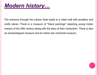 Modern history…
The entrance through the Lahore Gate leads to a retail mall with jewellery and
crafts stores. There is a museum of "blood paintings" depicting young Indian
martyrs of the 20th century along with the story of their martyrdom. There is also
an archaeological museum and an Indian war memorial museum.

 