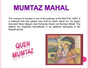 The museum is located in one of the palaces of the Red Fort, Delhi. It
is believed that this palace was built by Shah Jahan for his queen
Arjumand Banu Begum also famously known as Mumtaz Mahal. The
objects are displayed thematically in six galleries belonging to the
Mughal period.

 