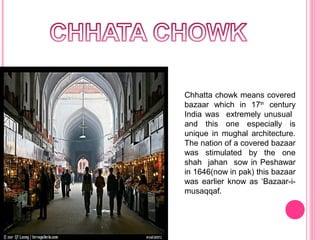 Chhatta chowk means covered
bazaar which in 17th century
India was extremely unusual
and this one especially is
unique in mughal architecture.
The nation of a covered bazaar
was stimulated by the one
shah jahan sow in Peshawar
in 1646(now in pak) this bazaar
was earlier know as ‘Bazaar-imusaqqaf.

 