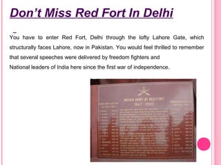 Don’t Miss Red Fort In Delhi
You have to enter Red Fort, Delhi through the lofty Lahore Gate, which
structurally faces Lahore, now in Pakistan. You would feel thrilled to remember
that several speeches were delivered by freedom fighters and
National leaders of India here since the first war of independence.

 