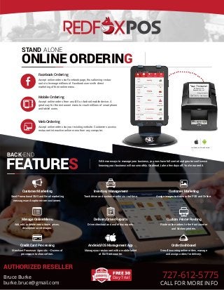 ....................
..
STAND ALONE
ONLINE ORDERING
Facebook Ordering
Mobile Ordering
Web Ordering
Accept online orders via Facebook page, thus allowing restau-
rants to leverage millions of Facebook users with direct
marketing of their online menu.
Accept online orders from any iOS or Android mobile device. A
great way for the restaurant menu to reach millions of smartphone
and tablet users.
Accept online orders via your existing website. Customers access
restaurant interactive online menu from any computer.
With more ways to manage your business, you now have full control and greater conficence
knowing your business will run smoothly. Go ahead, take a few days off. You’ve earned it.
Send Promotional SMS and Email marketing
messages and capture more customers.
Customer Marketing
Track driver and customer orders in real-time.
Inventory Management
Assign images to items in the POS and Online.
Customer Marketing
Add, edit or delete menu items, prices,
descriptions and images.
Manage Online Menu
Driver checkout and end of day reports.
Delivery Driver Reports
Route online orders to the front counter
and kitchen printers.
Custom Printer Routing
Merchant Processor Agnostic – Dozens of
processors to choose from.
Credit Card Processing
Manage your restaurant with a mobile tablet
at the front counter.
Android/iOS Management App
See all incoming online orders, manage
and assign orders for delivery.
Order Dashboard
BACK
FEATURES
-END
Available for iOS and Android
FREE 30
Day Trial
AUTHORIZED RESELLER
Bruce Burke
burke.bruce@gmail.com
727-612-5775
CALL FOR MORE INFO
 