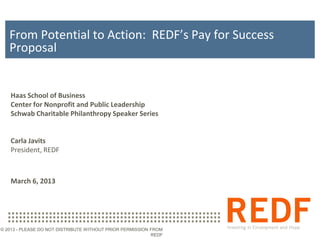 From Potential to Action: REDF’s Pay for Success
   Proposal


   Haas School of Business
   Center for Nonprofit and Public Leadership
   Schwab Charitable Philanthropy Speaker Series


   Carla Javits
   President, REDF



   March 6, 2013




© 2013 - PLEASE DO NOT DISTRIBUTE WITHOUT PRIOR PERMISSION FROM
                                                           REDF
 