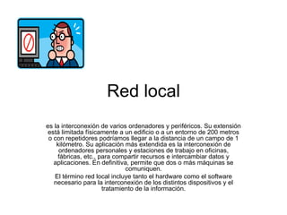 Red local es la interconexión de varios ordenadores y periféricos. Su extensión está limitada físicamente a un edificio o a un entorno de 200 metros o con repetidores podríamos llegar a la distancia de un campo de 1 kilómetro. Su aplicación más extendida es la interconexión de ordenadores personales y estaciones de trabajo en oficinas, fábricas, etc., para compartir recursos e intercambiar datos y aplicaciones. En definitiva, permite que dos o más máquinas se comuniquen. El término red local incluye tanto el hardware como el software necesario para la interconexión de los distintos dispositivos y el tratamiento de la información. 