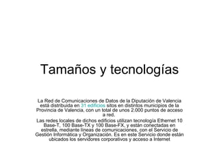 Tamaños y tecnologías La Red de Comunicaciones de Datos de la Diputación de Valencia está distribuida en  31 edificios  sitos en distintos municipios de la Provincia de Valencia, con un total de unos 2.000 puntos de acceso a red.  Las redes locales de dichos edificios utilizan tecnología Ethernet 10 Base-T, 100 Base-TX y 100 Base-FX, y están conectadas en estrella, mediante líneas de comunicaciones, con el Servicio de Gestión Informática y Organización. Es en este Servicio donde están ubicados los servidores corporativos y acceso a Internet 