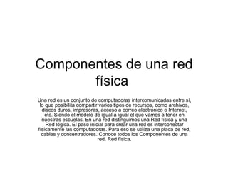 Componentes de una red física  Una red es un conjunto de computadoras intercomunicadas entre sí, lo que posibilita compartir varios tipos de recursos, como archivos, discos duros, impresoras, acceso a correo electrónico e Internet, etc. Siendo el modelo de igual a igual el que vamos a tener en nuestras escuelas. En una red distinguimos una Red física y una Red lógica. El paso inicial para crear una red es interconectar físicamente las computadoras. Para eso se utiliza una placa de red, cables y concentradores. Conoce todos los Componentes de una red. Red física. 