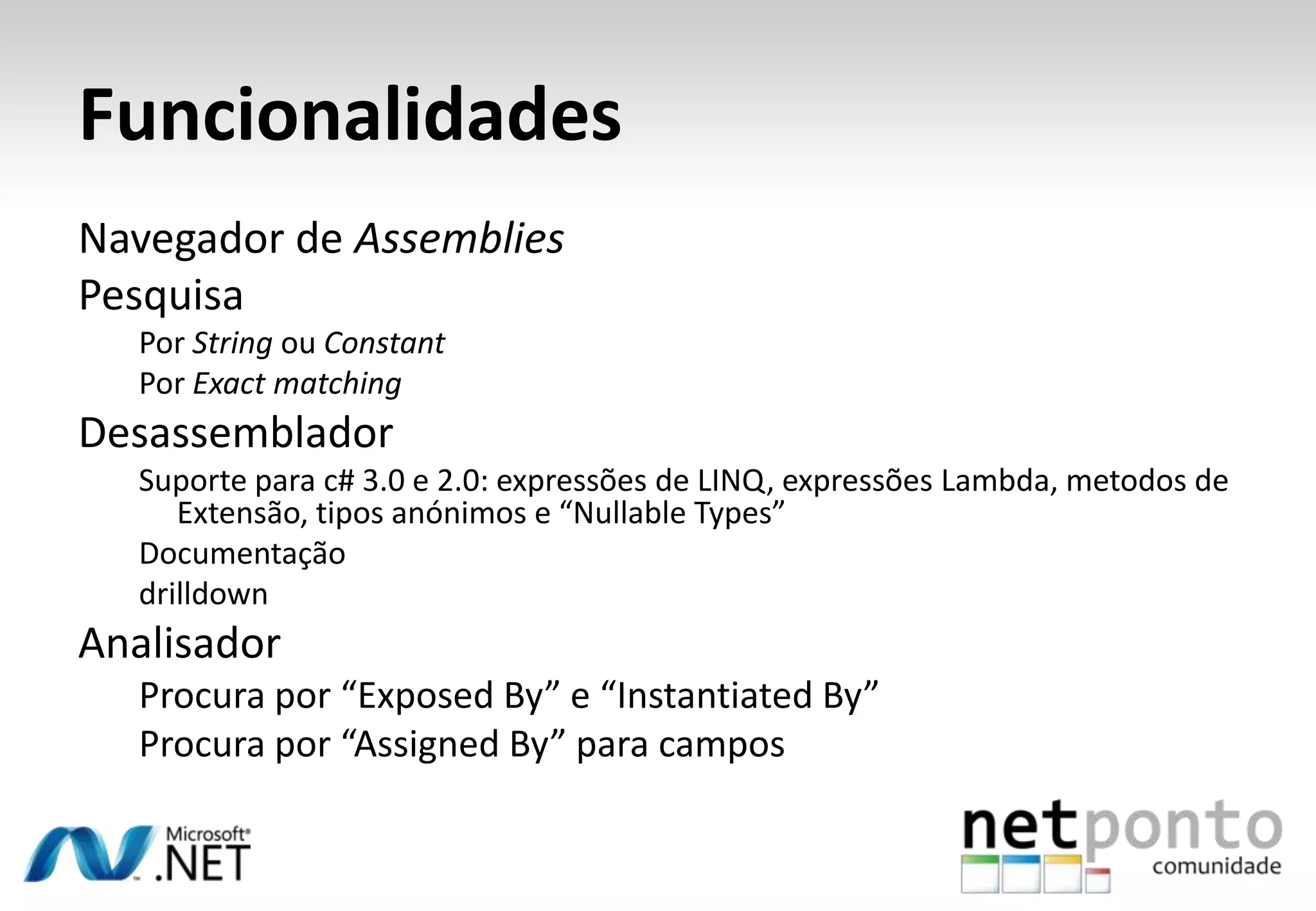 Funcionalidades
Navegador de Assemblies
Pesquisa
  Por String ou Constant
  Por Exact matching
Desassemblador
  Suporte para c# 3.0 e 2.0: expressões de LINQ, expressões Lambda, metodos de
     Extensão, tipos anónimos e “Nullable Types”
  Documentação
  drilldown
Analisador
  Procura por “Exposed By” e “Instantiated By”
  Procura por “Assigned By” para campos
 