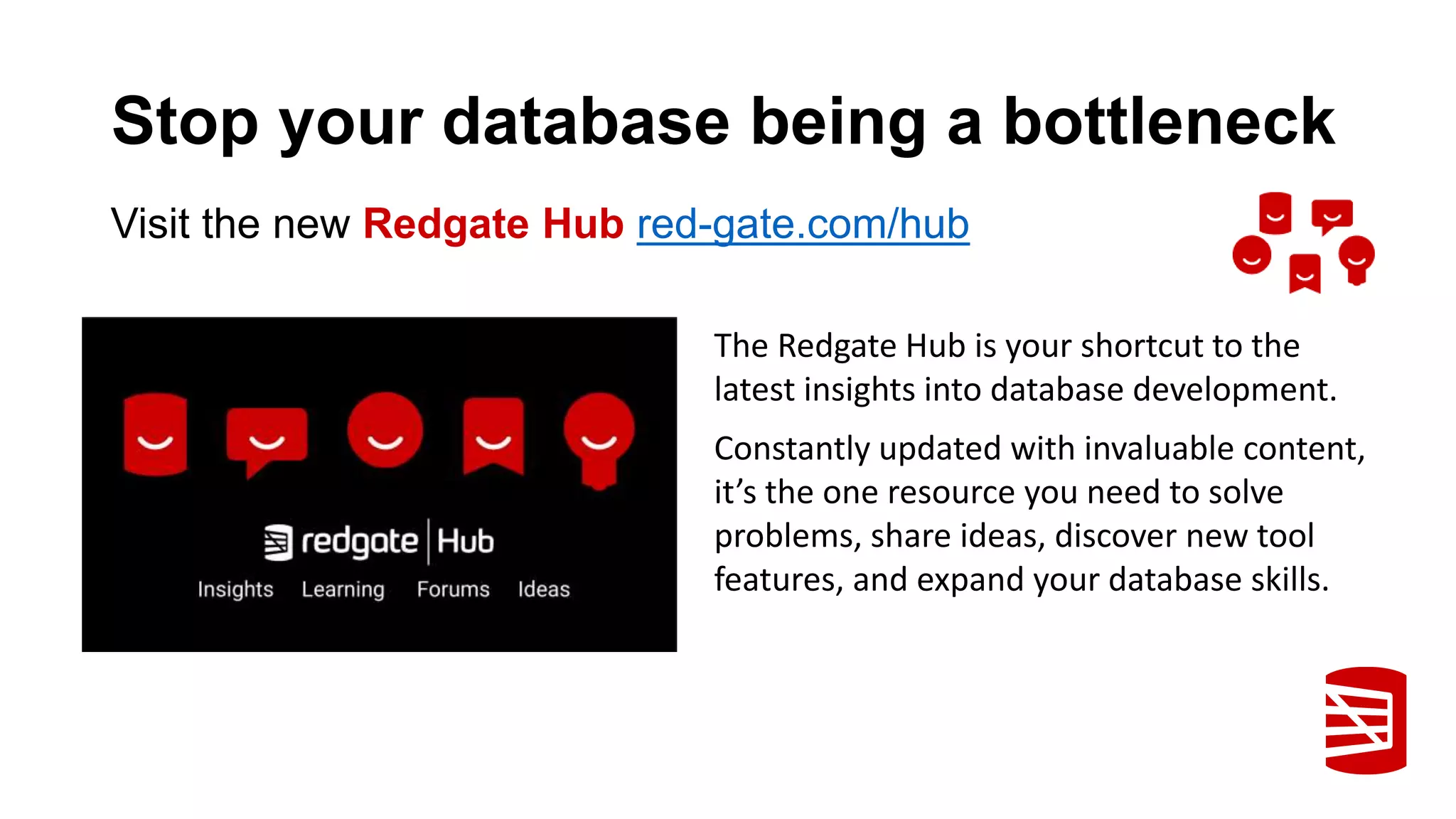 Stop your database being a bottleneck The Redgate Hub is your shortcut to the latest insights into database development. Constantly updated with invaluable content, it’s the one resource you need to solve problems, share ideas, discover new tool features, and expand your database skills. Visit the new Redgate Hub red-gate.com/hub 