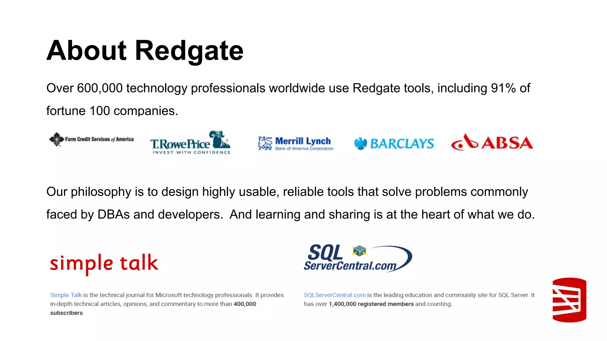 About Redgate Over 600,000 technology professionals worldwide use Redgate tools, including 91% of fortune 100 companies. Our philosophy is to design highly usable, reliable tools that solve problems commonly faced by DBAs and developers. And learning and sharing is at the heart of what we do. 