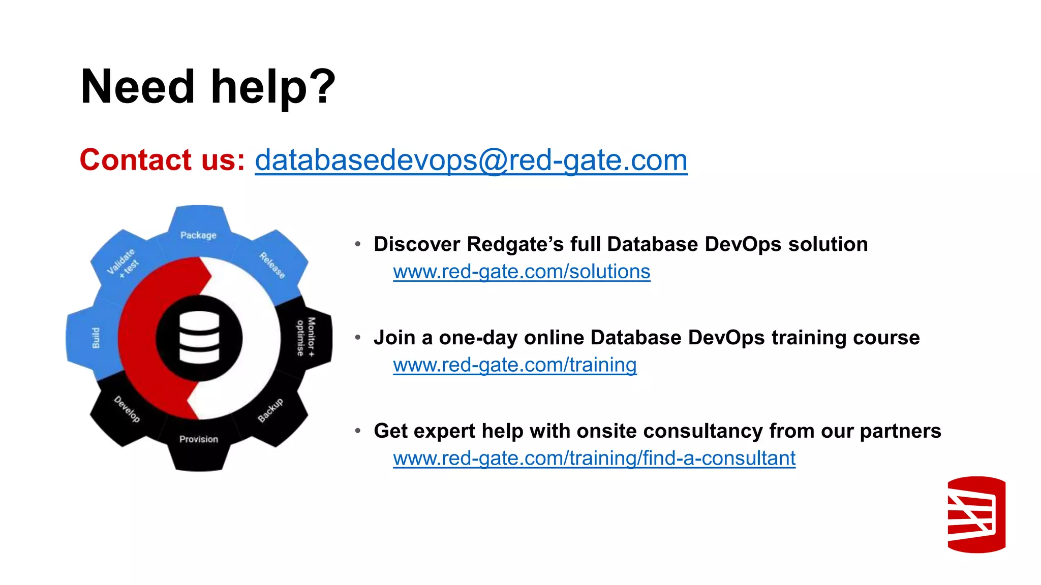 Need help? • Discover Redgate’s full Database DevOps solution www.red-gate.com/solutions • Join a one-day online Database DevOps training course www.red-gate.com/training • Get expert help with onsite consultancy from our partners www.red-gate.com/training/find-a-consultant Contact us: databasedevops@red-gate.com 