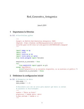 Red_Generativa_Antagonica
June 8, 2019
1 Importamos la librerías
In [1]: #!/usr/bin/env python
"""
Ejemplo en PyTorch Red Generativa Antagonica (GAN).
Adaptado: https://medium.com/@devnag/generative-adversarial-
networks-gans-in-50-lines-of-code-pytorch-e81b79659e3f#.sch4xgsa9
"""
import numpy as np
import torch
import torch.nn as nn
import torch.optim as optim
from torch.autograd import Variable
matplotlib_is_available = True
try:
from matplotlib import pyplot as plt
except ImportError:
print("matplotlib no se encuentra disponible, no se mostrara el gráfico.")
matplotlib_is_available = False
2 Deﬁnimos la conﬁguracion inicial
In [2]: # Parametros de Datos
data_mean = 4
data_stddev = 1.25
# Descomente solo uno de estos para definir qué datos se envían
# realmente al Discriminador.
"""
nombre = "Datos en bruto"
preproceso = lambda datos: datos
d_func_entrada = lambda x: x
"""
1
 