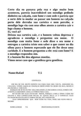 Certo dia eu passava pela rua e algo muito bom
aconteceu, parecia inacreditável um mendigo pedindo
dinheiro na calçada, com fome e com sede e parecia que
a sorte dele ia mudar ao passar um homem na calçada
perto dele derruba sua carteira e nem percebe, o
mendigo logo viu com seus olhos atento a carteira cair e
logo chama o homem.
Ei, você ai?
Deixou sua carteira cair, e o homem voltou depressa e
agradeceu o mendigo e perguntou seu nome. O
mendigo com muita fome e sede disse o seu nome e
entregou a carteira triste sem saber o que comer no dia
olhou para o homem esperando que ele lhe desse uma
caridade. E o homem perguntou a ele: está com fome? E
o mendigo respondeu sim.
E o homem lhe deu algumas moedas.
Vimos nesse caso que a gentileza gera gentileza.



Nome:Rafael                    T.5

                         GENTILEZA

    UM DIA DE SOL MUITO BONITO SAI PARA DAR UMA VOLTA. ANDANDO NA
CALÇADA, VENDO AQUELAS CRIANÇAS BRINCANDO NA BEIRA DA RUA, RESOLVI
JOGAR BOLA COM ELES.
   MARQUEI DE IR NO OUTRO DIA,CHEGANDO LÁ INICIAMOS O JOGO, FOMOS ATÉ
A NOITE,GUARDAMOS A BOLA E FOMOS PARA CASA.
     NO OUTRO DIA ELES ESTAVAM TRISTE, PORQUE A BOLA TINHA CAÍDO NO
ESGOTO E NÃO CONSEGUIAM PEGAR. EU TENTEI PEGÁ LA E CONSEGUÍ. ELES
FICARAM MUITO FELIZES E FOMOS JOGAR, ATÉ ANOITECER.
     ELES APRENDERAM QUE NEM TUDO NA VIDA, PODE SER FEITO POR SI
MESMO.


  NOME:LEIMAR     T:6                PROFESSORA:IVANETE
 