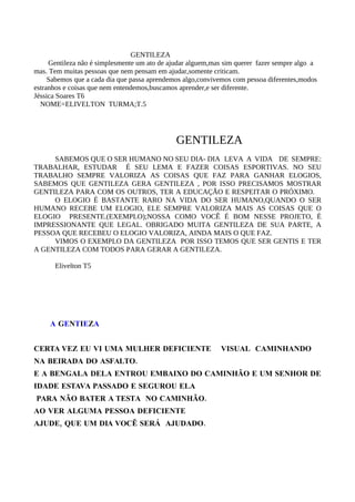 GENTILEZA
     Gentileza não é simplesmente um ato de ajudar alguem,mas sim querer fazer sempre algo a
mas. Tem muitas pessoas que nem pensam em ajudar,somente criticam.
     Sabemos que a cada dia que passa aprendemos algo,convivemos com pessoa diferentes,modos
estranhos e coisas que nem entendemos,buscamos aprender,e ser diferente.
Jéssica Soares T6
  NOME=ELIVELTON TURMA;T.5




                                              GENTILEZA
     SABEMOS QUE O SER HUMANO NO SEU DIA- DIA LEVA A VIDA DE SEMPRE:
TRABALHAR, ESTUDAR É SEU LEMA E FAZER COISAS ESPORTIVAS. NO SEU
TRABALHO SEMPRE VALORIZA AS COISAS QUE FAZ PARA GANHAR ELOGIOS,
SABEMOS QUE GENTILEZA GERA GENTILEZA , POR ISSO PRECISAMOS MOSTRAR
GENTILEZA PARA COM OS OUTROS, TER A EDUCAÇÃO E RESPEITAR O PRÓXIMO.
     O ELOGIO É BASTANTE RARO NA VIDA DO SER HUMANO,QUANDO O SER
HUMANO RECEBE UM ELOGIO, ELE SEMPRE VALORIZA MAIS AS COISAS QUE O
ELOGIO PRESENTE.(EXEMPLO);NOSSA COMO VOCÊ É BOM NESSE PROJETO, É
IMPRESSIONANTE QUE LEGAL. OBRIGADO MUITA GENTILEZA DE SUA PARTE, A
PESSOA QUE RECEBEU O ELOGIO VALORIZA, AINDA MAIS O QUE FAZ.
     VIMOS O EXEMPLO DA GENTILEZA POR ISSO TEMOS QUE SER GENTIS E TER
A GENTILEZA COM TODOS PARA GERAR A GENTILEZA.

      Elivelton T5




     A GENTIEZA


CERTA VEZ EU VI UMA MULHER DEFICIENTE                       VISUAL CAMINHANDO
NA BEIRADA DO ASFALTO.
E A BENGALA DELA ENTROU EMBAIXO DO CAMINHÃO E UM SENHOR DE
IDADE ESTAVA PASSADO E SEGUROU ELA
PARA NÃO BATER A TESTA NO CAMINHÃO.
AO VER ALGUMA PESSOA DEFICIENTE
AJUDE, QUE UM DIA VOCÊ SERÁ AJUDADO.
 