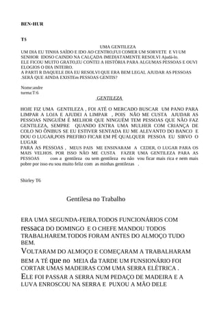BEN-HUR


T5
                                 UMA GENTILEZA
UM DIA EU TINHA SAÌDO E IDO AO CENTRO,FUI COMER UM SORVETE E VI UM
SENHOR IDOSO CAINDO NA CALÇADA IMEDIATAMENTE RESOLVI Ajudá-lo.
ELE FICOU MUITO GRATO,EU CONTEI A HISTÒRIA PARA ALGUMAS PESSOAS E OUVI
ELOGIOS O DIA INTEIRO.
A PARTI R DAQUELE DIA EU RESOLVI QUE ERA BEM LEGAL AJUDAR AS PESSOAS
.SERÀ QUE AINDA EXISTEm PESSOAS GENTIS?

Nome:andre
turma:T:6
                                      GENTILEZA

HOJE FIZ UMA GENTILEZA , FOI ATÉ O MERCADO BUSCAR UM PANO PARA
LIMPAR A LOJA E AJUDEI A LIMPAR , POIS NÃO ME CUSTA AJUDAR AS
PESSOAS NINGUÉM É MELHOR QUE NINGUÉM TEM PESSOAS QUE NÃO FAZ
GENTILEZA, SEMPRE QUANDO ENTRA UMA MULHER COM CRIANÇA DE
COLO NO ÔNIBUS SE EU ESTIVER SENTADA EU ME ALEVANTO DO BANCO E
DOU O LUGAR,POIS PREFIRO FICAR EM PÉ QUALQUER PESSOA EU SIRVO O
LUGAR
PARA AS PESSOAS , MEUS PAIS ME ENSINARAM A CEDER, O LUGAR PARA OS
MAIS VELHOS. POR ISSO NÃO ME CUSTA FAZER UMA GENTILEZA PARA AS
PESSOAS   com a gentileza ou sem gentileza eu não vou ficar mais rica e nem mais
pobre por isso eu sou muito feliz com as minhas gentilezas .


Shirley T6


                       Gentilesa no Trabalho


ERA UMA SEGUNDA-FEIRA.TODOS FUNCIONÁRIOS COM
ressaca DO DOMINGO E O CHEFE MANDOU TODOS
TRABALHAREM.TODOS FORAM ANTES DO ALMOÇO TUDO
BEM.
VOLTARAM DO ALMOÇO E COMEÇARAM A TRABALHARAM
BEM A TÉ que no MEIA da TARDE UM FUNSIONÁRIO FOI
CORTAR UMAS MADEIRAS COM UMA SERRA ELÉTRICA .
ELE FOI PASSAR A SERRA NUM PEDAÇO DE MADEIRA E A
LUVA ENROSCOU NA SERRA E PUXOU A MÃO DELE
 