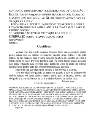 CORTANDO PROFUNDAMENTE E ENTALANDO O FIO NA MÃO .
ELE GRITOU PARAque UM OUTRO TRABALHADOR AJUDA-LO
MAS ELE NEM DEU BOLA EnTÃO GRITOU DE NOVO E O CARA
VIU QUE ERA SÉRIO .
  PEGOU UMA ALICATE E UM PREGO E DESAPERTOU A SERRA.
ENTÃO CHAMOU UMA AMBULÂNCIA E LEVARAM ELE PARA O
PRONTO SOCORO.
SE O OUTRO NÃO TIVE-SE VISTO QUE ERA SÉRIO ,O
OPERRarIO PODIA TE AMPUTADO O DEDO.
Nome:Vandré
turma:t5
                          Gentileza
      Vamos criar um efeito dominó. Como é bom que as pessoas sejam
gentis umas com as outras. Geralmente quando pego ônibus e ele está
lotado, já me preparo para ir para casa,em pé,cheia de sacolas ou com a
minha filha no colo. Percebo também que ,eu como tantas outras pessoas
não estou educada para receber uma gentileza .Pois já entro no ônibus
achando que dentro dele não tem nenhuma pessoa educada .
      Mas toda vez que alguém se levanta e me oferece o assento.
      Isso me educa de quando eu estou no assento e não no corredor do
ônibus lotado, eu serei aquela pessoa gentil que se levanta, escuta um
obrigado e assim acabamos de criar o efeito dominó de coisas boas.
                                                 Estela de souza.
                       ATITUDES AGRADÁVEIS

NÓS OS SERES HUMANOS TEMOS O PRIVILEGIO DE TORNA O NOSSO DIA-A-DIA
MAIS AGRADÁVEL .COM UMA SIMPLES ATITUDE NOS O TORNAMOS UM DIA LINDO .
VOCÊ JÁ FEZ UMA GENTILEZA HOJE ? BEM! EU JÁ HOJE MINHA VIZINHA FICOU SEM
ENERGIA ELÉTRICA NA SUA CASA POIS ELA MORA DE ALUGUEL SÓ QUE ANTES
DELA IR MORAR ALI MORAVA UM RAPAZ QUE AVIA PASSADO A LUZ PARA SEU
NOME COM ELE SE MUDOU PREFERIU PEDIR O CANCELAMENTO DA ENERGIA
ELÉTRICA .O RESULTADO DISSO É QUE A COITADA DA MINHA VIZINHA FICOU SEM
A ENERGIA E EU PENSEI EM UMA FORMA DE AJUDA-LÁ E PEGUEI UMA INTENÇÃO
E LI DEI A LUZ PARA ELA E SEUS FILHOS NÃO FICAR NO ESCURO.
      Imgridi T5
 