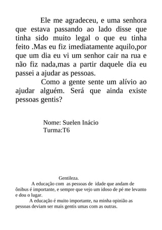 Ele me agradeceu, e uma senhora
que estava passando ao lado disse que
tinha sido muito legal o que eu tinha
feito .Mas eu fiz imediatamente aquilo,por
que um dia eu vi um senhor cair na rua e
não fiz nada,mas a partir daquele dia eu
passei a ajudar as pessoas.
         Como a gente sente um alívio ao
ajudar alguém. Será que ainda existe
pessoas gentis?

             Nome: Suelen Inácio
             Turma:T6




                      Gentileza.
        A educação com as pessoas de idade que andam de
ônibus é importante, e sempre que vejo um idoso de pé me levanto
e dou o lugar.
       A educação é muito importante, na minha opinião as
pessoas deviam ser mais gentis umas com as outras.
 