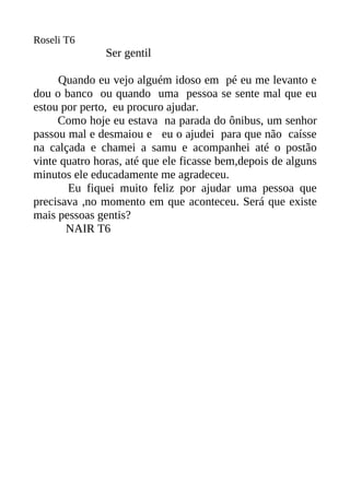 Roseli T6
               Ser gentil

     Quando eu vejo alguém idoso em pé eu me levanto e
dou o banco ou quando uma pessoa se sente mal que eu
estou por perto, eu procuro ajudar.
     Como hoje eu estava na parada do ônibus, um senhor
passou mal e desmaiou e eu o ajudei para que não caísse
na calçada e chamei a samu e acompanhei até o postão
vinte quatro horas, até que ele ficasse bem,depois de alguns
minutos ele educadamente me agradeceu.
       Eu fiquei muito feliz por ajudar uma pessoa que
precisava ,no momento em que aconteceu. Será que existe
mais pessoas gentis?
       NAIR T6
 