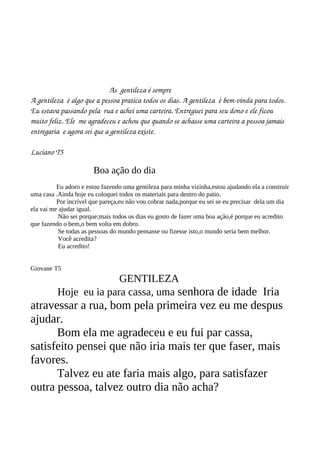            As  gentileza é sempre
A gentileza  é algo que a pessoa pratica todos os dias. A gentileza  é bem­vinda para todos. 
Eu estava passando pela  rua e achei uma carteira. Entreguei para seu dono e ele ficou 
muito feliz. Ele  me agradeceu e achou que quando se achasse uma carteira a pessoa jamais 
entregaria  e agora sei que a gentileza existe.

Luciano T5

                       Boa ação do dia
          Eu adoro e estou fazendo uma gentileza para minha vizinha,estou ajudando ela a construir
uma casa .Ainda hoje eu coloquei todos os materiais para dentro do patio.
          Por incrível que pareça,eu não vou cobrar nada,porque eu sei se eu precisar dela um dia
ela vai me ajudar igual.
           Não sei porque;mais todos os dias eu gosto de fazer uma boa ação,é porque eu acredito
que fazendo o bem,o bem volta em dobro.
           Se todas as pessoas do mundo pensasse ou fizesse isto,o mundo seria bem melhor.
           Você acredita?
           Eu acredito!


Giovane T5
                        GENTILEZA
          Hoje eu ia para cassa, uma senhora de idade Iria
atravessar a rua, bom pela primeira vez eu me despus
ajudar.
      Bom ela me agradeceu e eu fui par cassa,
satisfeito pensei que não iria mais ter que faser, mais
favores.
      Talvez eu ate faria mais algo, para satisfazer
outra pessoa, talvez outro dia não acha?
 