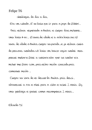 Felipe T6
      Gentilezas do dia a dia.


 Era um sábado . E eu tinha que ir para o jogo de futebol .


 Pois estava esperando o ônibus e chegou duas mulheres ,


uma tinha + ou _ 65 anos de idade e a outra tinha uns 45


anos de idade o ônibus chegou na parada , e já estava cheio


de pessoas sentadas só tinha um banco vazio sentei mas


pensei melhor e falei a senhora não quer se sentar e a


mulher me falou sim , pois estou muito cansada pois


caminhei muito .


 Chegou na hora de eu descer do ônibus pois desci ,


atravessei a rua e olhei para o chão e achei 2 reais fiz


uma gentileza e ganhei como recompensa 2 reais .




Eduardo T6
 