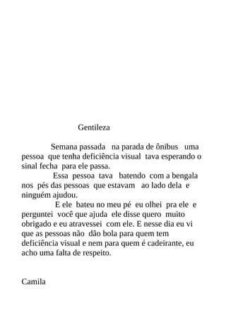 Gentileza

         Semana passada na parada de ônibus uma
pessoa que tenha deficiência visual tava esperando o
sinal fecha para ele passa.
          Essa pessoa tava batendo com a bengala
nos pés das pessoas que estavam ao lado dela e
ninguém ajudou.
          E ele bateu no meu pé eu olhei pra ele e
perguntei você que ajuda ele disse quero muito
obrigado e eu atravessei com ele. E nesse dia eu vi
que as pessoas não dão bola para quem tem
deficiência visual e nem para quem é cadeirante, eu
acho uma falta de respeito.


Camila
 