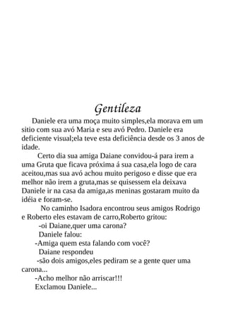 Gentileza
    Daniele era uma moça muito simples,ela morava em um
sitio com sua avó Maria e seu avó Pedro. Daniele era
deficiente visual;ela teve esta deficiência desde os 3 anos de
idade.
      Certo dia sua amiga Daiane convidou-á para irem a
uma Gruta que ficava próxima á sua casa,ela logo de cara
aceitou,mas sua avó achou muito perigoso e disse que era
melhor não irem a gruta,mas se quisessem ela deixava
Daniele ir na casa da amiga,as meninas gostaram muito da
idéia e foram-se.
        No caminho Isadora encontrou seus amigos Rodrigo
e Roberto eles estavam de carro,Roberto gritou:
       -oi Daiane,quer uma carona?
       Daniele falou:
     -Amiga quem esta falando com você?
       Daiane respondeu
      -são dois amigos,eles pediram se a gente quer uma
carona...
     -Acho melhor não arriscar!!!
     Exclamou Daniele...
 