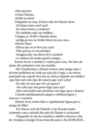 -Não precisa!
      Gritou Daiane...
     -Então ta,valeu!
     Chegando na casa, Elizete mãe de Daiane disse:
      -Oi Dani,como você esta?
      -Eu estou bem,e a senhora?
      -Eu também,cada vez melhor...
      Chegou as 16:00 e Daniele disse:
      -amiga,já esta na minha hora,vou pra casa...
      Elizete disse:
      -Deixa que eu te levo pra casa!
      -Não precisa se encomodar!
      -Imagina,não vou deixa-lá ir sozinha!
      -A senhora foi muito gentil comigo...
     Elizete levou a menina e voltou para casa. Na hora do
jantar ela comentou com seu marido:
      -Ba Claudio,hoje a Daiane trouxe uma amiga aqui e
ela tem problema na visão,ou seja ela é cega, e eu estava
pensando em a gente leva ela na clinica daquele seu médico
 que lida com este tipo de coisa!o que você acha?
      -Eu não sei sera que ela vai querer?
       -Eu acho que sim,posso ligar para ela?
      -Sim você pode,mais primeiro vou ligar para o doutor!
      Claudio imediatamente pegou o telefone,ligou e
marcou a consulta.
      Elizete ficou muito feliz e rapidamente ligou para a
amiga da filha!
       Em fim,os avós de Daniele e ela ficaram muito
contentes com a atitude dos pais de Daiane e aceitaram!
       Chegando no dia da consulta,o médico marcou o dia
da cirurgia;a cirurgia ficou marcada para o dia 02/06/2010...
 
