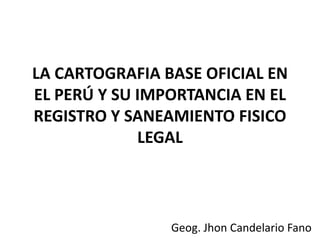 LA CARTOGRAFIA BASE OFICIAL EN
EL PERÚ Y SU IMPORTANCIA EN EL
REGISTRO Y SANEAMIENTO FISICO
LEGAL
Geog. Jhon Candelario Fano
 