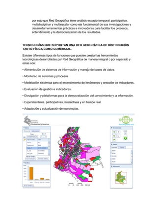 por esto que Red Geográfica tiene análisis espacio temporal, participativo,
       multidisciplinar y multiescalar como eje fundamental de sus investigaciones y
       desarrolla herramientas prácticas e innovadoras para facilitar los procesos,
       entendimiento y la democratización de los resultados.



TECNOLOGÍAS QUE SOPORTAN UNA RED GEOGRÁFICA DE DISTRIBUCIÓN
TANTO FÍSICA COMO COMERCIAL.

Existen diferentes tipos de funciones que pueden prestar las herramientas
tecnológicas desarrolladas por Red Geográfica de manera integral o por separado y
estas son:

• Alimentación de sistemas de información y manejo de bases de datos.

• Monitoreo de sistemas y procesos

• Modelación sistémica para el entendimiento de fenómenos y creación de indicadores.

• Evaluación de gestión e indicadores.

• Divulgación y plataformas para la democratización del conocimiento y la información.

• Experimentales, participativas, interactivas y en tiempo real.

• Adaptación y actualización de tecnologías.
 