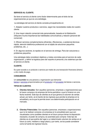 SERVICIO AL CLIENTE.

Se tiene el servicio al cliente como factor determinante para el éxito de las
organizaciones ya que es una estrategia.

La estrategia del servicio al cliente consiste principalmente en:

1. Adaptar nuestros productos o servicios, según las necesidades reales de nuestro
cliente.

2. Una mayor relación comercial más personalizada, basada en la fidelización.
(Adquiere mucha importancia las habilidades comunicativas y relación personal del
comercial)

3. Ofrecer servicios complementarios eficientes. (Revisiones, o asistencia técnicas
rápida, atención telefónica profesional con el objeto de solucionar pequeños
problemas, etc...)

4. En algunos sectores, la rapidez en el servicio de entrega. Para dar soluciones a
problemas pequeños.

Una estrategia debe considerar objetivos y metas concretas para el servicio de cada
organización, y definir la logística para dar soporte al personal y los sistemas que dan
el servicio al cliente.

CLIENTE.

Es quien accede a un producto o servicio por medio de una transacción financiera (dinero)
u otro medio de pago.

CONSUMIDOR.

Un consumidor es una persona u organización que demanda
bienes o servicios proporcionados por el productor o el proveedor de bienes o servicios.

TIPOS DE CLIENTES.

   1. Clientes Actuales: Son aquellos (personas, empresas u organizaciones) que
      le hacen compras a la empresa de forma periódica o que lo hicieron en una
      fecha reciente. Este tipo de clientes es el que genera el volumen de ventas
      actual, por tanto, es la fuente de los ingresos que percibe la empresa en la
      actualidad y es la que le permite tener una determinada participación en el
      mercado.



   2. Clientes Potenciales: Son aquellos (personas, empresas u organizaciones)
      que no le realizan compras a la empresa en la actualidad pero que son
      visualizados como posibles clientes en el futuro porque tienen la disposición
      necesaria, el poder de compra y la autoridad para comprar. Este tipo de
      clientes es el que podría dar lugar a un determinado volumen de ventas en el
      futuro (a corto, mediano o largo plazo) y por tanto, se los puede considerar
      como la fuente de ingresos futuros.
 