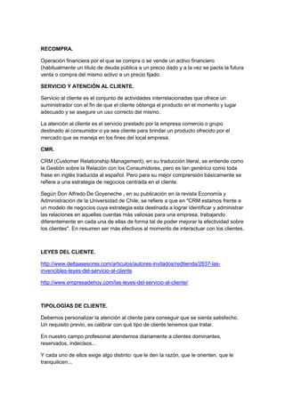 RECOMPRA.

Operación financiera por el que se compra o se vende un activo financiero
(habitualmente un título de deuda pública a un precio dado y a la vez se pacta la futura
venta o compra del mismo activo a un precio fijado.

SERVICIO Y ATENCIÓN AL CLIENTE.

Servicio al cliente es el conjunto de actividades interrelacionadas que ofrece un
suministrador con el fin de que el cliente obtenga el producto en el momento y lugar
adecuado y se asegure un uso correcto del mismo.

La atención al cliente es el servicio prestado por la empresa comercio o grupo
destinado al consumidor o ya sea cliente para brindar un producto ofrecido por el
mercado que se maneja en los fines del local empresa.

CMR.

CRM (Customer Relationship Management), en su traducción literal, se entiende como
la Gestión sobre la Relación con los Consumidores, pero es tan genérico como toda
frase en inglés traducida al español. Pero para su mejor comprensión básicamente se
refiere a una estrategia de negocios centrada en el cliente.

Según Don Alfredo De Goyeneche , en su publicación en la revista Economía y
Administración de la Universidad de Chile, se refiere a que en "CRM estamos frente a
un modelo de negocios cuya estrategia esta destinada a lograr identificar y administrar
las relaciones en aquellas cuentas más valiosas para una empresa, trabajando
diferentemente en cada una de ellas de forma tal de poder mejorar la efectividad sobre
los clientes". En resumen ser más efectivos al momento de interactuar con los clientes.



LEYES DEL CLIENTE.

http://www.deltaasesores.com/articulos/autores-invitados/redtienda/2637-las-
invencibles-leyes-del-servicio-al-cliente

http://www.empresadehoy.com/las-leyes-del-servicio-al-cliente/



TIPOLOGÍAS DE CLIENTE.

Debemos personalizar la atención al cliente para conseguir que se sienta satisfecho.
Un requisito previo, es calibrar con qué tipo de cliente tenemos que tratar.

En nuestro campo profesional atendemos diariamente a clientes dominantes,
reservados, indecisos...

Y cada uno de ellos exige algo distinto: que le den la razón, que le orienten, que le
tranquilicen...
 