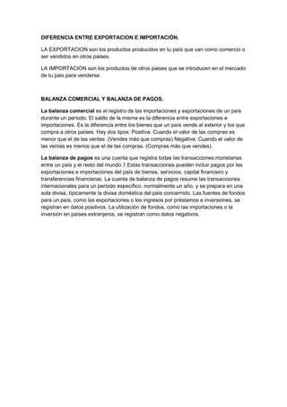 DIFERENCIA ENTRE EXPORTACION E IMPORTACIÓN.

LA EXPORTACION son los productos producidos en tu país que van como comercio o
ser vendidos en otros paises.

LA IMPORTACION son los productos de otros paises que se introducen en el mercado
de tu pais para venderse.



BALANZA COMERCIAL Y BALANZA DE PAGOS.

La balanza comercial es el registro de las importaciones y exportaciones de un país
durante un período. El saldo de la misma es la diferencia entre exportaciones e
importaciones. Es la diferencia entre los bienes que un país vende al exterior y los que
compra a otros países. Hay dos tipos: Positiva: Cuando el valor de las compras es
menor que el de las ventas. (Vendes más que compras) Negativa: Cuando el valor de
las ventas es menos que el de las compras. (Compras más que vendes).

La balanza de pagos es una cuenta que registra todas las transacciones monetarias
entre un país y el resto del mundo.1 Estas transacciones pueden incluir pagos por las
exportaciones e importaciones del país de bienes, servicios, capital financiero y
transferencias financieras. La cuenta de balanza de pagos resume las transacciones
internacionales para un período específico, normalmente un año, y se prepara en una
sola divisa, típicamente la divisa doméstica del país concernido. Las fuentes de fondos
para un país, como las exportaciones o los ingresos por préstamos e inversiones, se
registran en datos positivos. La utilización de fondos, como las importaciones o la
inversión en países extranjeros, se registran como datos negativos.
 