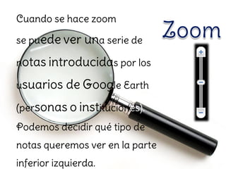 Cuando se hace zoom

se puede ver una serie de

notas introducidas por los

usuarios   de Google Earth
(personas o instituciones).
Podemos decidir qué tipo de
notas queremos ver en la parte
inferior izquierda.
 