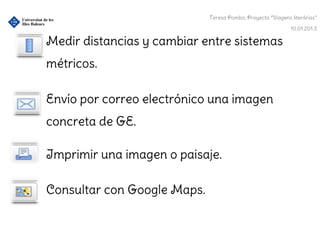 Teresa Pombo, Proyecto “Viagens literárias”

                                                             10.01.201.3

Medir distancias y cambiar entre sistemas
métricos.

Envío por correo electrónico una imagen
concreta de GE.

Imprimir una imagen o paisaje.

Consultar con Google Maps.
 