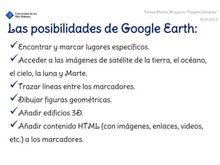 Teresa Pombo, Proyecto “Viagens literárias”

                                                                        10.01.201.3


Las posibilidades de Google Earth:
Encontrar y marcar lugares específicos.
Acceder a las imágenes de satélite de la tierra, el océano,
el cielo, la luna y Marte.
Trazar líneas entre los marcadores.
Dibujar figuras geométricas.
Añadir edificios 3D.
Añadir contenido HTML (con imágenes, enlaces, videos,
etc.) a los marcadores.
 