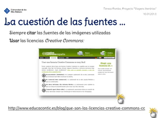 Teresa Pombo, Proyecto “Viagens literárias”

                                                                                  10.01.201.3


La cuestión de las fuentes ...
 Siempre citar las fuentes de las imágenes utilizadas
 Usar las licencias Creative Commons:




http://www.educacontic.es/blog/que-son-las-licencias-creative-commons-cc
 