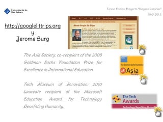 Teresa Pombo, Proyecto “Viagens literárias”

                                                                                          10.01.201.3



http://googlelittrips.org
           y
     Jerome Burg

        The Asia Society: co-recipient of the 2008
        Goldman Sachs Foundation Prize for
        Excellence in International Education.


        Tech   Museum      of   Innovation:       2010
        Laureate    recipient   of     the    Microsoft
        Education     Award      for         Technology
        Benefitting Humanity.
 