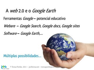 A web 2.0 e o Google Earth
Ferramentas Google – potencial educativo
Webare – Google Search, Google docs, Google sites
Software – Google Earth,…




Múltiplas possibilidades…

    © Teresa Pombo, 2011 ~ profteresa.net ~ teresapombopereira@gmail.com
 