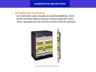 ELEMENTOS DE UNA RED GPON
• OLT (Optical Line Termination)
Es el elemento activo situado en la central telefónica. De él
parten las fibras ópticas hacia los usuarios (cada OLT suele
tener capacidad para dar servicio a varios miles de usuarios).
 