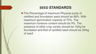SEED STANDARDS
The Percentage of maximum Physical purity of
certified and foundation seed should be 98%. With
maximum germination capacity of 75%. The
maximum moisture content should be 9%. The
presence of other crop variety should be 10/kg for
foundation and that of certified seed should be 20/kg
of seed
 