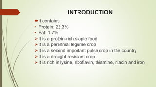 INTRODUCTION
It contains:
• Protein: 22.3%
• Fat: 1.7%
 It is a protein-rich staple food
 It is a perennial legume crop
 It is a second important pulse crop in the country
 It is a drought resistant crop
 It is rich in lysine, riboflavin, thiamine, niacin and iron
 