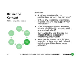 To ask questions: www.slido.com, event code #DecRED
Refine the
Concept
RED is a competitive process
Consider:
• Are there any potential co-
applicants or partners that can help?
• Is there any supporting information
required that will help support your
application?
• Does this project address a need or
priority established in previous work
(e.g. strategic plan)?
• Can you identify and describe the
impacts that are expected by
undertaking the project?
• Have specific project costs for each
proposed activity been well defined,
and developed based on a strong
rationale?
13
Articulate the
need
Understand
program
requirements
Refine the
concept
Write and
submit
application
Project
evaluation
Project admin
 