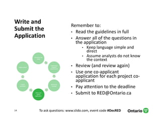 To ask questions: www.slido.com, event code #DecRED
Write and
Submit the
Application
Remember to:
• Read the guidelines in full
• Answer all of the questions in
the application
• Keep language simple and
direct
• Assume analysts do not know
the context
• Review (and review again)
• Use one co-applicant
application for each project co-
applicant
• Pay attention to the deadline
• Submit to RED@Ontario.ca
14
Articulate the
need
Understand
program
requirements
Refine the
concept
Write and
submit
application
Project
evaluation
Project admin
 