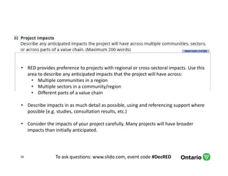 To ask questions: www.slido.com, event code #DecRED16
• RED provides preference to projects with regional or cross-sectoral impacts. Use this
area to describe any anticipated impacts that the project will have across:
• Multiple communities in a region
• Multiple sectors in a community/region
• Different parts of a value chain
• Describe impacts in as much detail as possible, using and referencing support where
possible (e.g. studies, consultation results, etc.)
• Consider the impacts of your project carefully. Many projects will have broader
impacts than initially anticipated.
 