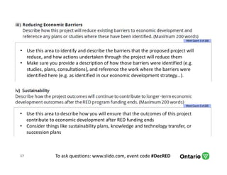 To ask questions: www.slido.com, event code #DecRED17
• Use this area to identify and describe the barriers that the proposed project will
reduce, and how actions undertaken through the project will reduce them
• Make sure you provide a description of how those barriers were identified (e.g.
studies, plans, consultations), and reference the work where the barriers were
identified here (e.g. as identified in our economic development strategy…).
• Use this area to describe how you will ensure that the outcomes of this project
contribute to economic development after RED funding ends
• Consider things like sustainability plans, knowledge and technology transfer, or
succession plans
 