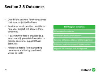 Section 2.5 Outcomes
• Only fill out answers for the outcomes
that your project will address
• Provide as much detail as possible on
how your project will address these
outcomes
• If quantitative data is provided (e.g.
jobs created), provide information to
provide context or support those
estimates
• Reference details from supporting
documents and background work
where possible
RED Program Outcomes
Jobs created or retained
Investment attracted or retained
Business attracted, retained and/or expanded
Enhanced strategic economic infrastructure
Regional Partnerships that drive growth
20
 