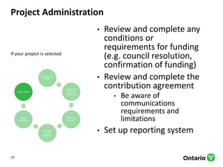 Project Administration
• Review and complete any
conditions or
requirements for funding
(e.g. council resolution,
confirmation of funding)
• Review and complete the
contribution agreement
• Be aware of
communications
requirements and
limitations
• Set up reporting system
27
Articulate the
need
Understand
program
requirements
Refine the
concept
Write and
submit
application
Project
evaluation
Project admin
If your project is selected
 