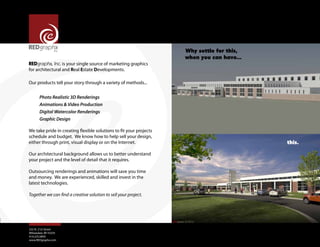 REDgraphx, Inc. is your single source of marketing graphics
for architectural and Real Estate Developments.

Why settle for this,
when you can have...

Our products tell your story through a variety of methods...
Photo Realistic 3D Renderings	
Animations & Video Production
Digital Watercolor Renderings 	
Graphic Design
We take pride in creating flexible solutions to fit your projects
schedule and budget. We know how to help sell your design,
either through print, visual display or on the Internet.
Our architectural background allows us to better understand
your project and the level of detail that it requires.
Outsourcing renderings and animations will save you time
and money. We are experienced, skilled and invest in the
latest technologies.
Together we can find a creative solution to sell your project.

255 N. 21st Street
Milwaukee, WI 53233
414.225.0859
www.REDgraphx.com

this.

 